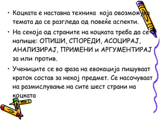 • Коцката е наставна техника која овозможува
темата да се разгледа од повеќе аспекти.
• На секоја од страните на коцката треба да се
напише: ОПИШИ, СПОРЕДИ, АСОЦИРАЈ,
АНАЛИЗИРАЈ, ПРИМЕНИ и АРГУМЕНТИРАЈ
за или против.
• Учениците се во фаза на евокација пишуваат
краток состав за некој предмет. Се насочуваат
на размислување на сите шест страни на
коцката
 