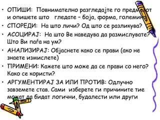 • ОПИШИ: Повнимателно разгледајте го предметот
и опишете што гледате – боја, форма, големина.
• СПОРЕДИ: На што личи? Од што се разликува?
• АСОЦИРАЈ: На што Ве наведува да размислувате?
Што Ви паѓа на ум?
• АНАЛИЗИРАЈ: Објаснете како се прави (ако не
знаете измислете)
• ПРИМЕНИ: Кажете што може да се прави со него?
Како се користи?
• АРГУМЕНТИРАЈ ЗА ИЛИ ПРОТИВ: Одлучно
завземете став. Сами изберете ги причините тие
можат да бидат логични, будалести или други
 