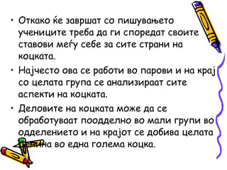 • Откако ќе завршат со пишувањето
учениците треба да ги споредат своите
ставови меѓу себе за сите страни на
коцката.
• Најчесто ова се работи во парови и на крај
со целата група се анализираат сите
аспекти на коцката.
• Деловите на коцката може да се
обработуваат поодделно во мали групи во
одделението и на крајот се добива целата
целина во една голема коцка.
 