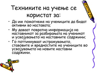 Техниките на учење се
користат за:
• Да им помогнеме на учениците да бидат
активни во наставата;
• Му даваат повратна информација на
наставникот за разбирањата на ученикот
и усвојувањето на наставните содржини;
• Го поттикнуваат истражувањето,
ставовите и вредностите на учениците во
усвојувањето на новите наставни
содржини.
 