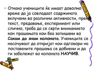 • Откако учениците ќе имаат доволно
време да ја совладаат содржината
вклучени во различни активности, преку
текст, предавање, експеримент или
слично, треба да се сврти вниманието
кон прашањата кои беа запишани во
Сакам да знам колоната. Учениците се
насочуваат да откријат кои одговори на
поставените прашања се добиени и да
ги забележат во колоната НАУЧИВ.
 