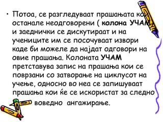 • Потоа, се разгледуваат прашањата кои
останале неодговорени ( колона УЧАМ)
и заеднички се дискутираат и на
учениците им се посочуваат извори
каде би можеле да најдат одговори на
овие прашања. Колоната УЧАМ
претставува запис на прашања кои се
поврзани со затворање на циклусот на
учење, односно во неа се запишуваат
прашања кои ќе се искористат за следно
воведно ангажирање.
 
