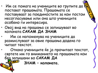 • Им се помага на учениците во групите да ги
постават прашањата. Прашањата се
поставуваат за поединостите за кои постои
несогласување или она што учениците
особено ги интересира.
• Овој вид на прашања се запишуваат во
колоната САКАМ ДА ЗНАМ
• Им се напоменува на учениците да
размислуваат за овие прашања додека го
читаат текстот.
• Откако учениците ќе ја прочитаат текстот,
свртете им го вниманието на прашањата кои
беа запишани во САКАМ ДА
ЗНАМ – колоната.
 