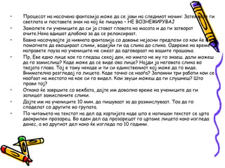 • Процесот на насочена фантазија може да се јави на следниот начин: Затемнете ги
светлата и поставете знак на кој ќе пишува – НЕ ВОЗНЕМИРУВАЈ
• Замолете ги учениците да си ја стават главата на масата и да ги затворат
очите.Нека вдишат длабоко за да се релаксираат.
• Бавно насочувајте ја нивната фантазија со давање нејасни предлози со кои ќе им
помогнете да евоцираат слики, водејќи ги од слика до слика. Одвреме на време
направете пауза но учениците не смеат да одговараат на вашите прашања.
• Пр, Еве едно лице кое го гледаш секој ден, но името не му го знаеш. дали можеш
да го замислиш? Каде може да се виде ова лице? Најди ја неговата слика во
твојата глава. Тој е таму некаде и ти си единствениот кој може да го виде.
Внимателно разгледај го лицето. Каде точно се наоѓа? Запомни три работи кои се
наоѓаат на местото на кое си го видел. Кои звуци можеш да ги слушнеш? Што
прави тој?
• Откако ќе завршите со вежбата, дајте им доволно време на учениците да ги
запишат замислените слики.
• Дајте им на учениците 10 мин. да пишуваат за да размислуваат. Тоа да го
споделат со другите во групата.
• По читањето на текстот на дел од хартијата каде што е напишан текстот се црта
двокрилен прозорец. Во еден дел од прозорецот го цртаме лицето како изгледа
денес, а во другиот дел како ќе изгледа по 10 години.
 