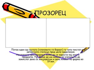 ПРОЗОРЕЦ
Потоа еден од групата (членовите го бираат) го чита текстот на
авторската столица пред цело одделение.
Насоченото фантазирање може да се користи кај многу
предмети. Пр. Може да им кажете на учениците да
замислат дека се земјоделци и дека живеат на фарма во
19 век.
 