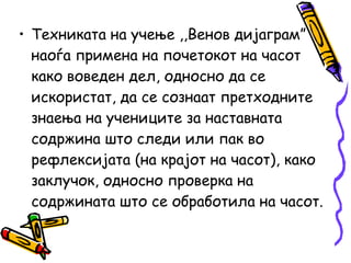 • Техниката на учење ,,Венов дијаграм”
наоѓа примена на почетокот на часот
како воведен дел, односно да се
искористат, да се сознаат претходните
знаења на учениците за наставната
содржина што следи или пак во
рефлексијата (на крајот на часот), како
заклучок, односно проверка на
содржината што се обработила на часот.
 