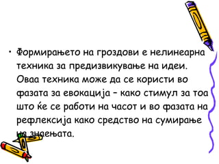 • Формирањето на гроздови е нелинеарна
техника за предизвикување на идеи.
Оваа техника може да се користи во
фазата за евокација – како стимул за тоа
што ќе се работи на часот и во фазата на
рефлексија како средство на сумирање
на знаењата.
 