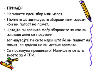 • ПРИМЕР:
• Напишете еден збор или израз.
• Почнете да запишувате зборови или изрази
кои ви паѓаат на памет.
• Цртајте ги врските меѓу зборовите за кои ви
изгледа дека се поврзани.
• запишувајте ги сите идеи што ќе ви паднат на
памет, се додека не ви истече времето.
• Се поставува прашањето: Напишете се што
знаете за АГЛИ.
 
