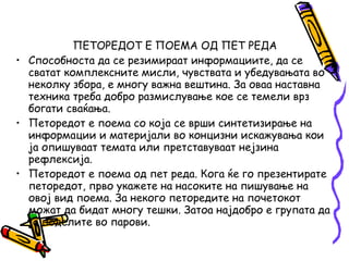 ПЕТОРЕДОТ Е ПОЕМА ОД ПЕТ РЕДА
• Способноста да се резимираат информациите, да се
сватат комплексните мисли, чувствата и убедувањата во
неколку збора, е многу важна вештина. За оваа наставна
техника треба добро размислување кое се темели врз
богати сваќања.
• Петоредот е поема со која се врши синтетизирање на
информации и материјали во концизни искажувања кои
ја опишуваат темата или претставуваат нејзина
рефлексија.
• Петоредот е поема од пет реда. Кога ќе го презентирате
петоредот, прво укажете на насоките на пишување на
овој вид поема. За некого петоредите на почетокот
можат да бидат многу тешки. Затоа најдобро е групата да
ја поделите во парови.
 