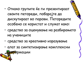 • Откако групите ќе ги презентираат
своите петореди, побарајте да
дискутираат во парови. Петоредите
особено се користат и служат како:
• средство за оценување на разбирањето
на учениците
• средство за креативно изразување
• алат за синтетизирање комплексни
информации
 
