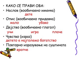 • КАКО СЕ ПРАВИ ОВА:
• Наслов (вообичаено именка)
дете
• Опис (вообичаено придавка)
мало убаво
• Дејство (вообичаено глагол)
учи игра плаче
• Чувство (израз)
детето е најголемо богатство
• Повторно изразување на суштината
врапче
 