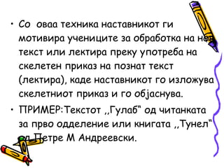 • Со оваа техника наставникот ги
мотивира учениците за обработка на нов
текст или лектира преку употреба на
скелетен приказ на познат текст
(лектира), каде наставникот го изложува
скелетниот приказ и го објаснува.
• ПРИМЕР:Текстот ,,Гулаб“ од читанката
за прво одделение или книгата ,,Тунел“
од Петре М Андреевски.
 