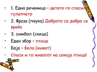 • 1. Една реченица – детето го спасило
гулапчето
• 2. Фраза (поука) Доброто со добро се
враќа
• 3. симбол (скица)
• Еден збор – птица
• Боја – бела (живот)
• Спаси и го животот на секоја птица!
 