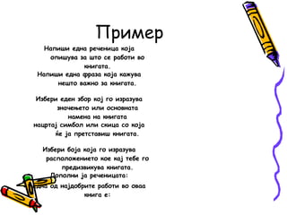 Пример
Напиши една реченица која
опишува за што се работи во
книгата.
Напиши една фраза која кажува
нешто важно за книгата.
Избери еден збор кој го изразува
значењето или основната
намена на книгата
нацртај симбол или скица со која
ќе ја претставиш книгата.
Избери боја која го изразува
расположението кое кај тебе го
предизвикува книгата.
Дополни ја реченицата:
Една од најдобрите работи во оваа
книга е:
 