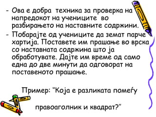 - Ова е добра техника за проверка на
напредокот на учениците во
разбирањето на наставните содржини.
- Побарајте од учениците да земат парче
хартија. Поставете им прашање во врска
со наставната содржина што ја
обработувате. Дајте им време од само
една до две минути да одговорат на
поставеното прашање.
Пример: ‘’Која е разликата помеѓу
правоаголник и квадрат?’’
 