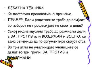 • ДЕБАТНА ТЕХНИКА
• Се поставува провокативно прашање.
• ПРИМЕР‫׃‬ Дали родителите треба да влијаат
во изборот на професијата на своите деца?
• Секој индивидуално треба да размисли дали
е ЗА, ПРОТИВ или ВОЗДРЖАН и ЗОШТО, со
една реченица да го аргументира својот став.
• Во три агли на училницата учениците се
делат во три групи‫׃‬ ЗА, ПРОТИВ и
ВОЗДРЖАНИ.
 