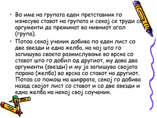 • Во име на групата еден претставник го
изнесува ставот на групата и секој се труди со
аргументи да преминат во нивниот агол
(група).
• Потоа секој ученик добива по еден лист со
две ѕвезди и една желба, на кој што го
запишува своето размислување во врска со
ставот што го добил од другиот, му дава два
аргументи (ѕвезди) и му ја запишува својата
порака (желба) во врска со ставот на другиот.
Потоа со помош на шифрата, секој го добива
назад својот лист со ставот и со две ѕвезди и
една желба на некој свој соученик.
 