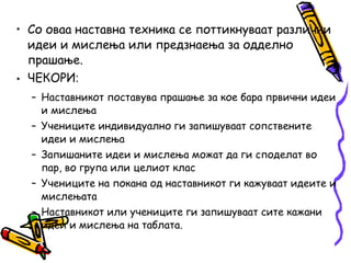 • Со оваа наставна техника се поттикнуваат различни
идеи и мислења или предзнаења за одделно
прашање.
• ЧЕКОРИ‫׃‬
– Наставникот поставува прашање за кое бара првични идеи
и мислења
– Учениците индивидуално ги запишуваат сопствените
идеи и мислења
– Запишаните идеи и мислења можат да ги споделат во
пар, во група или целиот клас
– Учениците на покана од наставникот ги кажуваат идеите и
мислењата
– Наставникот или учениците ги запишуваат сите кажани
идеи и мислења на таблата.
 