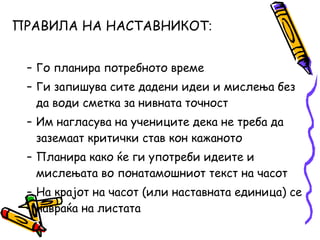 ПРАВИЛА НА НАСТАВНИКОТ‫׃‬
– Го планира потребното време
– Ги запишува сите дадени идеи и мислења без
да води сметка за нивната точност
– Им нагласува на учениците дека не треба да
заземаат критички став кон кажаното
– Планира како ќе ги употреби идеите и
мислењата во понатамошниот текст на часот
– На крајот на часот (или наставната единица) се
навраќа на листата
 