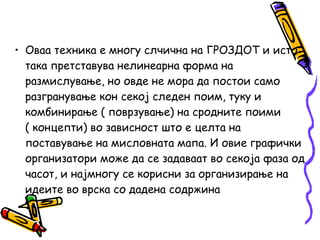 • Оваа техника е многу слчична на ГРОЗДОТ и исто
така претставува нелинеарна форма на
размислување, но овде не мора да постои само
разгранување кон секој следен поим, туку и
комбинирање ( поврзување) на сродните поими
( концепти) во зависност што е целта на
поставување на мисловната мапа. И овие графички
организатори може да се задаваат во секоја фаза од
часот, и најмногу се корисни за организирање на
идеите во врска со дадена содржина
 