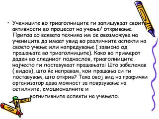 • Учениците во триаголниците ги запишуваат своите
активности во процесот на учење/ откривање.
Притоа со ваквата техника им се овозможува на
учениците да имаат увид во различните аспекти на
своето учење или напредување ( зависно од
прашањата во триаголниците). Како во примерот
даден во следниот поднаслов, триаголниците
најчесто ги поставуваат прашањата: Што забележав
( видов), што ќе направам, кои прашања си ги
поставувам, што открив? Така овој вид на графички
организатор дава можност за поврзување на
сетилните, емоционалните и
когнитивните аспекти на учењето.
 