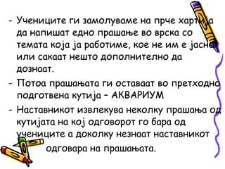 - Учениците ги замолуваме на прче хартија
да напишат едно прашање во врска со
темата која ја работиме, кое не им е јасно
или сакаат нешто дополнително да
дознаат.
- Потоа прашањата ги оставаат во претходно
подготвена кутија – АКВАРИУМ
- Наставникот извлекува неколку прашања од
кутијата на кој одговорот го бара од
учениците а доколку незнаат наставникот
одговара на прашањата.
 