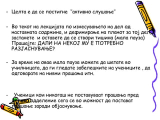 - Целта е да се постигне ‘’активно слушање’’
- Во текот на лекцијата по изнесувањето на дел од
наставната содржина, и дефинирање на планот за тој дел,
застанете и оставете да се створи тишина (мала пауза)
Прашајте: ДАЛИ НА НЕКОЈ МУ Е ПОТРЕБНО
РАЗЈАСНУВАЊЕ?
- За време на оваа мала пауза можете да шетате во
училницата, да ги гледате забелешките на учениците , да
одговарате на нивни прашања итн.
- Ученици кои никогаш не поставуваат прашања пред
целото одделение сега се во можност да постават
прашање заради објаснување.
 