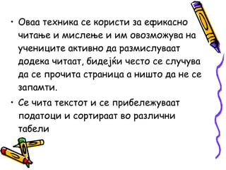 • Оваа техника се користи за ефикасно
читање и мислење и им овозможува на
учениците активно да размислуваат
додека читаат, бидејќи често се случува
да се прочита страница а ништо да не се
запамти.
• Се чита текстот и се прибележуваат
податоци и сортираат во различни
табели
 