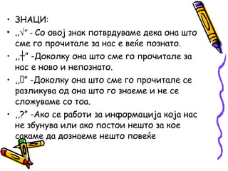 • ЗНАЦИ:
• ,,√″ - Со овој знак потврдуваме дека она што
сме го прочитале за нас е веќе познато.
• ,, ” -┼ Доколку она што сме го прочитале за
нас е ново и непознато.
• ,,” -Доколку она што сме го прочитале се
разликува од она што го знаеме и не се
сложуваме со тоа.
• ,,?” -Ако се работи за информација која нас
не збунува или ако постои нешто за кое
сакаме да дознаеме нешто повеќе
 