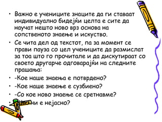 • Важно е учениците знаците да ги ставаат
индивидуално бидејќи целта е сите да
научат нешто ново врз основа на
сопственото знаење и искуство.
• Се чита дел од текстот, па за момент се
прави пауза со цел учениците да размислат
за тоа што го прочитале и да дискутираат со
своето другарче одговарајќи на следните
прашања:
• -Кое наше знаења е потврдено?
• -Кое наше знаење е сузбиено?
• -Со кое ново знаење се сретнавме?
• -Што ни е нејасно?
 