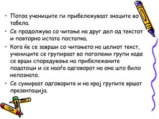 • Потоа учениците ги прибележуваат знаците во
табела.
• Се продолжува со читање на друг дел од текстот
и повторно истата постапка.
• Кога ќе се заврши со читањето на целиот текст,
учениците се групираат во поголеми групи каде
се врши споредување на прибележаните
податоци и се наоѓа одговорот на она што било
непознато.
• Се сумираат одговорите и на крај групите вршат
презентација.
 