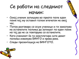 Се работи на следниот
начин:
• Секој ученик запишува во првото поле еден
поим кој му оставил голем впечаток на овој
час.
• Потоа разговара со осум ученици и ги замолува
на останатите полиња да запишат по еден поим
но тој да не се повторува со останатите.
• Кога ученикот ќе ги комплетира сите девет
полиња извикува БИНГО и крева рака.
• Следи презентација на БИНГОТО.
 