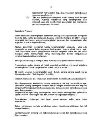 laporkanlah hal tersebut kepada perusahaan penerbangan
yang mengangkutnya.
(2) Jika ada pertanyaan mengenai suatu barang dari petugas
Pabean, hubungi wisatawan yang bersangkutan dan
mintalah agar dia memberikan penjelasan dan menjawab
pertanyaan petugas tersebut.
Departure Transfer
Sehari sebelum keberangkatan adakanlah persiapan dan penentuan mengenai
morning call, waktu pengumpulan barang, waktu berkumpul di lobby, waktu
berangkat dari hotel, waktu keberangkatan pesawat dan menyediakan alat
angkutan untuk orang dan barang
Adakan penelitian mengenai waktu keberangkatan pesawat. Jika ada
pengunduran waktu keberangkatan beritahukan segera pihak hotel agar
selekasnya dapat dibuat pengumuman melalui pengeras suara dan jika tidak
mungkin maka Pramuwisata harus menyampaikan berita pengunduran
tersebut kepada setiap wisatawan.
Persiapkan alat angkutan tepat pada waktunya dan periksa kebersihannya.
Pramuwisata sudah berada di hotel selambat-lambatnya 45 menit sebelum
keberangkatan untuk penyelesaian ‘check out procedure”.
30 menit sebelum keberangkatan dari hotel, barang-barang sudah harus
dikumpulkan oleh “Bell-Captain” di Lobby.
Sebelum memasuki bis, wisatawan dipersilakan memeriksa barang-barangnya.
Jika dipergunakan kendaraan khusus pengangkut barang, perintahkan agar
kendaraan barang berangkat terlebih dahulu dengan memberitahukan kepada
pengemudi/petugas jumlah barang yang ada dengan nomor penerbangan yang
akan dipergunakan.
Pengemudi/petugas yang bersangkutan tidak boleh meninggalkan pelabuhan
udara sebelum rombongan tiba dan jumlah barang selesai diperiksa.
Berangkatkan rombongan dari hotel sesuai dengan waktu yang telah
ditentukan.
Dalam perjalanan menuju pelabuhan udara hendaknya dilakukan hal-hal
sebagai berikut :
Memberitahukan tentang jam keberangkatan pesawat dan penerbangan yang
dipergunakan.
10
 