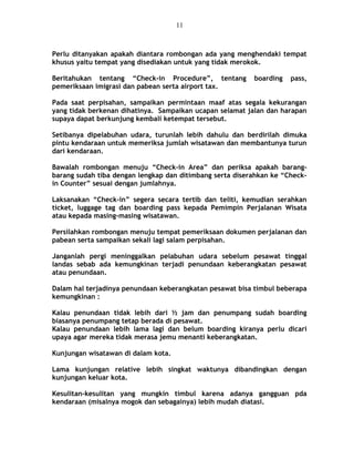 Perlu ditanyakan apakah diantara rombongan ada yang menghendaki tempat
khusus yaitu tempat yang disediakan untuk yang tidak merokok.
Beritahukan tentang “Check-in Procedure”, tentang boarding pass,
pemeriksaan imigrasi dan pabean serta airport tax.
Pada saat perpisahan, sampaikan permintaan maaf atas segala kekurangan
yang tidak berkenan dihatinya. Sampaikan ucapan selamat jalan dan harapan
supaya dapat berkunjung kembali ketempat tersebut.
Setibanya dipelabuhan udara, turunlah lebih dahulu dan berdirilah dimuka
pintu kendaraan untuk memeriksa jumlah wisatawan dan membantunya turun
dari kendaraan.
Bawalah rombongan menuju “Check-in Area” dan periksa apakah barang-
barang sudah tiba dengan lengkap dan ditimbang serta diserahkan ke “Check-
in Counter” sesuai dengan jumlahnya.
Laksanakan “Check-in” segera secara tertib dan teliti, kemudian serahkan
ticket, luggage tag dan boarding pass kepada Pemimpin Perjalanan Wisata
atau kepada masing-masing wisatawan.
Persilahkan rombongan menuju tempat pemeriksaan dokumen perjalanan dan
pabean serta sampaikan sekali lagi salam perpisahan.
Janganlah pergi meninggalkan pelabuhan udara sebelum pesawat tinggal
landas sebab ada kemungkinan terjadi penundaan keberangkatan pesawat
atau penundaan.
Dalam hal terjadinya penundaan keberangkatan pesawat bisa timbul beberapa
kemungkinan :
Kalau penundaan tidak lebih dari ½ jam dan penumpang sudah boarding
biasanya penumpang tetap berada di pesawat.
Kalau penundaan lebih lama lagi dan belum boarding kiranya perlu dicari
upaya agar mereka tidak merasa jemu menanti keberangkatan.
Kunjungan wisatawan di dalam kota.
Lama kunjungan relative lebih singkat waktunya dibandingkan dengan
kunjungan keluar kota.
Kesulitan-kesulitan yang mungkin timbul karena adanya gangguan pda
kendaraan (misalnya mogok dan sebagainya) lebih mudah diatasi.
11
 