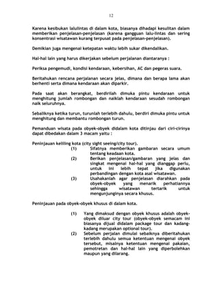 Karena kesibukan lalulintas di dalam kota, biasanya dihadapi kesulitan dalam
memberikan penjelasan-penjelasan (karena gangguan lalu-lintas dan sering
konsentrasi wisatawan kurang terpusat pada penjelasan-penjelasan).
Demikian juga mengenai ketepatan waktu lebih sukar dikendalikan.
Hal-hal lain yang harus dikerjakan sebelum perjalanan diantaranya :
Periksa pengemudi, kondisi kendaraan, kebersihan, AC dan pegeras suara.
Beritahukan rencana perjalanan secara jelas, dimana dan berapa lama akan
berhenti serta dimana kendaraan akan diparkir.
Pada saat akan berangkat, berdirilah dimuka pintu kendaraan untuk
menghitung jumlah rombongan dan naiklah kendaraan sesudah rombongan
naik seluruhnya.
Sebaliknya ketika turun, turunlah terlebih dahulu, berdiri dimuka pintu untuk
menghitung dan membantu rombongan turun.
Pemanduan wisata pada obyek-obyek didalam kota ditinjau dari ciri-cirinya
dapat dibedakan dalam 3 macam yaitu :
Peninjauan keliling kota (city sight seeing/city tour).
(1) Sifatnya memberikan gambaran secara umum
tentang keadaan kota.
(2) Berikan penjelasan/gambaran yang jelas dan
singkat mengenai hal-hal yang dianggap perlu,
untuk ini lebih tepat jika digunakan
perbandingan dengan kota asal wisatawan.
(3) Usahakanlah agar penjelasan diarahkan pada
obyek-obyek yang menarik perhatiannya
sehingga wisatawan tertarik untuk
mengunjunginya secara khusus.
Peninjauan pada obyek-obyek khusus di dalam kota.
(1) Yang dimaksud dengan obyek khusus adalah obyek-
obyek diluar city tour (obyek-obyek semacam ini
biasanya dijual didalam package tour dan kadang-
kadang merupakan optional tour).
(2) Sebelum perjalan dimulai sebaiknya diberitahukan
terlebih dahulu semua ketentuan mengenai obyek
tersebut, misalnya ketentuan mengenai pakaian,
pemotretan dan hal-hal lain yang diperbolehkan
maupun yang dilarang.
12
 