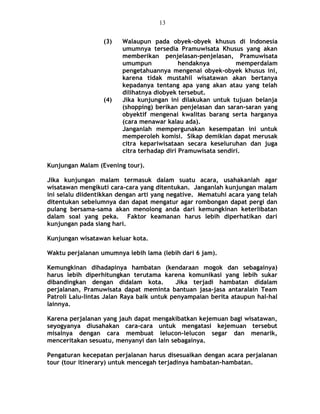 (3) Walaupun pada obyek-obyek khusus di Indonesia
umumnya tersedia Pramuwisata Khusus yang akan
memberikan penjelasan-penjelasan, Pramuwisata
umumpun hendaknya memperdalam
pengetahuannya mengenai obyek-obyek khusus ini,
karena tidak mustahil wisatawan akan bertanya
kepadanya tentang apa yang akan atau yang telah
dilihatnya diobyek tersebut.
(4) Jika kunjungan ini dilakukan untuk tujuan belanja
(shopping) berikan penjelasan dan saran-saran yang
obyektif mengenai kwalitas barang serta harganya
(cara menawar kalau ada).
Janganlah mempergunakan kesempatan ini untuk
memperoleh komisi. Sikap demikian dapat merusak
citra kepariwisataan secara keseluruhan dan juga
citra terhadap diri Pramuwisata sendiri.
Kunjungan Malam (Evening tour).
Jika kunjungan malam termasuk dalam suatu acara, usahakanlah agar
wisatawan mengikuti cara-cara yang ditentukan. Janganlah kunjungan malam
ini selalu diidentikkan dengan arti yang negative. Mematuhi acara yang telah
ditentukan sebelumnya dan dapat mengatur agar rombongan dapat pergi dan
pulang bersama-sama akan menolong anda dari kemungkinan keterlibatan
dalam soal yang peka. Faktor keamanan harus lebih diperhatikan dari
kunjungan pada siang hari.
Kunjungan wisatawan keluar kota.
Waktu perjalanan umumnya lebih lama (lebih dari 6 jam).
Kemungkinan dihadapinya hambatan (kendaraan mogok dan sebagainya)
harus lebih diperhitungkan terutama karena komunikasi yang lebih sukar
dibandingkan dengan didalam kota. Jika terjadi hambatan didalam
perjalanan, Pramuwisata dapat meminta bantuan jasa-jasa antaralain Team
Patroli Lalu-lintas Jalan Raya baik untuk penyampaian berita ataupun hal-hal
lainnya.
Karena perjalanan yang jauh dapat mengakibatkan kejemuan bagi wisatawan,
seyogyanya diusahakan cara-cara untuk mengatasi kejemuan tersebut
misalnya dengan cara membuat lelucon-lelucon segar dan menarik,
menceritakan sesuatu, menyanyi dan lain sebagainya.
Pengaturan kecepatan perjalanan harus disesuaikan dengan acara perjalanan
tour (tour itinerary) untuk mencegah terjadinya hambatan-hambatan.
13
 