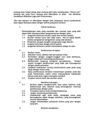 terbang akan tetapi setiap akan terbang pilot akan membacakan “Check List”
tentang apa yang harus diulang atau dikerjakan co pilot. Hal demikian
hendaknya dilakukan juga oleh Pramuwisata.
Jika tata laksana ini dikerjakan dengan baik pelayanan secara professional
akan dapat disempurnakan dengan teknik pelayanan berikut:
1. Teknik berbicara
Perbendaharaan kata yang memadai dan susunan kata yang baik
dapat lebih disempurnakan pengutaraannya dengan jalan :
1.1. Janganlah berbicara terlalu cepat atau terlalu lambat.
1.2. Aturlah volume suara dan nada suara. Hal ini dapat dilatih
melalui pengalaman-pengalaman yang anda lakukan.
1.3. Hindarkan secapat mungkin pengucapan logat daerah.
1.4. Ucapkan kata-kata dengan penuh gairah.
1.5. Janganlah berbicara sambil memasukkan tangan di saku.
2. Pembicaraan di telpon
2.1. Berikan salam.
2.2. Sebutkan nama, jabatan dan perusahaan anda.
2.3. Perhatikan dengan sungguh-sungguh cara anda berbicara,
jangan sekali-kali memotong pembicaraan.
2.4. Berbicaralah langsung mengenai persoalannya. Hindari
sejauh mungkin pembicaraan yang tidak ada hubungannya
dengan pokok persoalan.
2.5. Letakkan kedudukan corong (mouth-piece) pada jarak yang
tepat dengan mulut anda.
2.6. Kalau pembicaraan tersebut memerlukan jawaban anda dan
anda memerlukan waktu untuk menjawabnya katakanlah
bahwa anda akan segera menelpon kembali.
2.7. Ucapkan terima kasih dan berikan salam.
3. Membina hubungan.
3.1. Berikan segera penghormatan atau salam sebelum anda
didahuluinya atau sebelum yang bersangkutan memulai
pembicaraan dengan anda.
3.2. Tunjukkan bahwa anda memperhatikannya.
3.3. Jangan memotong pembicaraan.
3.4. Usahakanlah agar anda selalu mengingat nama yang
bersangkutan sebab dengan demikian, yang bersangkutan
merasa diperhatikan.
3.5. Jangan membedakan pelayanan antara yang satu dengan
yang lain.
4. Melayani pengaduan.
15
 