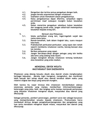 4.1. Dengarkan dan terima semua pengaduan dengan baik.
4.2. jangan beradu argumentasi dengan wisatawan.
4.3. Usahakan untuk memahami alasan pengaduannya.
4.4. Kalau pengaduannya dapat diterima, sampaikan segera
permintaan maaf walaupun mungkin bukan kesalahan
anda.
4.5. Dalam menerima pengaduan sekalipun bukan kesalahan
dan tanggung jawab anda, jangan sekali-kali melemparkan
kesalahan kepada orang lain.
5. Menjual Jasa Pelayanan.
5.1. Selalu perhatikan orang lain, ingat-ingatlah wajah dan
nama-nama tamu.
5.2. Ramah-tamahlah, baik dalam tingkah laku, suara maupun
kata-kata.
5.3. Praktekanlah perbuatan-perbuatan yang sopan dan ramah
seperti membantu wisatawan wanita, barang bawaan atau
tas mereka.
5.4. Berikan pelayanan yang cepat.
5.5. Jangan bercakap-cakap dengan petugas yang lain ketika
ada tamu yang sedang anda layani.
5.6. Jangan mengeluh dimuka wisatawan tentang kesibukan
atau kesalahan yang anda rasakan.
MENGENAL OBYEK WISATA
MASYARAKAT DAN DAERAHNYA
Wisatawan yang datang kesuatu obyek atau daerah wisata mengharapkan
berbagai kepuasan. Mereka ingin mengenal, mengetahui, dan menikmati
lebih banyak dari setiap obyek atau daerah tersebut dalam waktu yang
relative singkat dan biaya yang semurah mungkin.
Oleh karena itu wajar kiranya bila wisatawan mendambakan adanya
seseorang pemandu yang mampu memberikan informasi/keterangan-
keterangan yang jelas, baik, dan lengkap serta mampu menjawab pertanyaan
yang diajukan wisatawan mengenai obyek, masyarakat atau daerah yang
dikunjungi.
Sebagai pemandu, pemberi penerangan, pemberi saran dan sebagai karyawan
yang memperkenalkan sesuatu kepada wisatawan, Pramuwisata harus
membekali dirinya dengan pengetahuan/pengenalan dan pengalaman yang
luas serta mendalam mengenai obyek wisata, masyarakat dan daerah yang
dikunjungi.
16
 