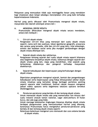 Pelayanan yang memuaskan tidak saja meninggalka kesan yang mendalam
bagi wisatawan akan tetapi sekaligus menciptakan citra yang baik terhadap
kepariwisatawan Indonesia.
Hal-hal yang perlu dikuasai oleh Pramuwisata mengenai obyek wisata,
masyarakat dan daerah setempat antara lain :
A. MENGENAL OBYEK WISATA
Pramuwisata diharuskan mengenal obyek wisata secara mendalam,
antara lain meliputi :
1. Ciri-ciri obyek wisata
Pengenalan ciri-ciri khas yang menonjol dari suatu obyek wisata
seperti, nama (arti dan asalnya), lokasi (gambaran geografis, prasarana
dan sarana yang tersedia, sifat dan ciri-ciri yang lain), nilai arkeologis,
artistic dan keadaan social serta jika mungkin perbandingan dengan
obyek wisata ditempat lain.
2. Sejarah obyek wisata dan sekitarnya.
Penguasaan tentang sejarah dari suatu obyek wisata seperti bilamana
atau bagaimana terjadinya obyek wisata, kaitannya dengan sejarah dari
obyek wisata yang lain, siapa yang mendirikan, nilai sejarah yang
terkandung didalamnya dan pengaruh terhadap masyarakat
disekitarnya.
3. Sejarah kebudayaan dan kepercayaan yang berhubungan dengan
obyek wisata.
Diperlukan pengetahuan mengenai sejarah, bentuk dan pengembangan
kebudayaan serta kepercayaan yang hidup dimasyarakat sekitar obyek
wisata misalnya yang bertalian denga berbagai peristiwa penting
seperti upacara adat tradisional, festival rakyat maupun mengenai
jadual waktu upacara serta bagaimana tatacara upacara tersebut
diselenggarakan.
4. Peraturan-peraturan yang berlaku di dan tentang obyek wisata.
Untuk memasuki obyek wisata ada yang memerlukan izin khusus dari
suatu instansi (masuk taman nasional, cagar alam,berburu di hutan
buru), dan ada juga yang tidak.
Untuk menjaga kelestarian lingkungan biasanya disetiap obyek wisata
terdapat pengumuman yang mencantumkan hal-hal yang dilarang,
karenanya Pramuwisata harus mengetahui peraturan-peraturan yang
berlaku di dan tentang obyek wisata seperti:
Ketentuan-ketentuan mengenai cara memasuki dan cara selama berada
di obyek wisata.
17
 