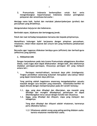 2. Pramuwisata Indonesia berkewajiban untuk ikut serta
mengembangkan kepariwisataan Indonesia melalui peningkatan
pelayanan dan senantisasa berusaha :
Menjaga nama baik, harkat dan martabat jabatan/pekerjaan (profesi) dan
perusahaan yang diwakilinya.
Mengutamakan kejujuran dan kebenaran.
Bertindak sopan, bijaksana dan bertanggung jawab.
Patuh dan taat terhadap kesepakatan bersama dan kepada pimpinannya.
Memelihara hubungan baik/ kerjasama dengan pimpinan perusahaan,
wisatawan, rekan-rekan sejawat dan unsure lain yang membantu pelaksanaan
tugasnya.
Berusaha agar tugasnya dilakukan berdaya guna (efficient) dan berhasil-guna
(effective) yang optimal.
C. PERSIAPAN DIRI
Dengan berpedoman pada tata krama Pramuwisata sebagaimana diuraikan
diatas, suatu tugas akan dapat dilaksanakan dengan baik, jika sebelumnya
diadakan persiapan-persiapan, khususnya persiapan diri yang meliputi
antara lain :
1. Persiapan mental/rokhani, termasuk daya pikir (inteligensia).
Tingkat pendidikan seseorang bukanlah merupakan satu-satnya faktor
yang dapat menentukan daya pikirnya.
Yang penting adalah bagaimana seseorang mengadaptasikan sesuatu
masalah dengan cara berpikir yang sistematis. Sistematika berfikir ini
dapat dimulai dengan mempertanyakan pada diri sendiri tentang :
1.1. Apa, yang akan dihadapi dan dikerjakan, apa masalah yang
dihadapi dan mungkin dihadapinya; pertanyaan ini dapat
dikembangakan terus sesuai dengan kondisi dan situasinya.
1.2. Siapa, yang dihadapi dan dilayani, siapa yang melayani dan
sebagainya.
Yang akan dihadapi dan dilayani adalah wisatawan, karenanya
perlu diketahui bahwa :
1.2.1 Wisatawan adalah orang yang paling penting didalam usaha
karena wisatawan memberikan usaha.
2
 