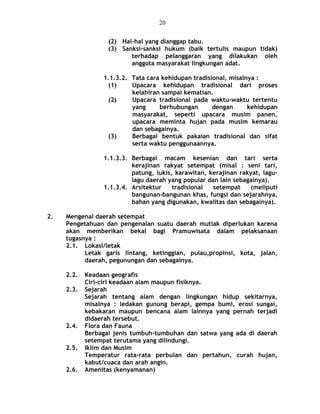 (2) Hal-hal yang dianggap tabu.
(3) Sanksi-sanksi hukum (baik tertulis maupun tidak)
terhadap pelanggaran yang dilakukan oleh
anggota masyarakat lingkungan adat.
1.1.3.2. Tata cara kehidupan tradisional, misalnya :
(1) Upacara kehidupan tradisional dari proses
kelahiran sampai kematian.
(2) Upacara tradisional pada waktu-waktu tertentu
yang berhubungan dengan kehidupan
masyarakat, seperti upacara musim panen,
upacara meminta hujan pada musim kemarau
dan sebagainya.
(3) Berbagai bentuk pakaian tradisional dan sifat
serta waktu penggunaannya.
1.1.3.3. Berbagai macam kesenian dan tari serta
kerajinan rakyat setempat (misal : seni tari,
patung, lukis, karawitan, kerajinan rakyat, lagu-
lagu daerah yang popular dan lain sebagainya).
1.1.3.4. Arsitektur tradisional setempat (meliputi
bangunan-bangunan khas, fungsi dan sejarahnya,
bahan yang digunakan, kwalitas dan sebagainya).
2. Mengenal daerah setempat
Pengetahuan dan pengenalan suatu daerah mutlak diperlukan karena
akan memberikan bekal bagi Pramuwisata dalam pelaksanaan
tugasnya :
2.1. Lokasi/letak
Letak garis lintang, ketinggian, pulau,propinsi, kota, jalan,
daerah, pegunungan dan sebagainya.
2.2. Keadaan geografis
Ciri-ciri keadaan alam maupun fisiknya.
2.3. Sejarah
Sejarah tentang alam dengan lingkungan hidup sekitarnya,
misalnya : ledakan gunung berapi, gempa bumi, erosi sungai,
kebakaran maupun bencana alam lainnya yang pernah terjadi
didaerah tersebut.
2.4. Flora dan Fauna
Berbagai jenis tumbuh-tumbuhan dan satwa yang ada di daerah
setempat terutama yang dilindungi.
2.5. Iklim dan Musim
Temperatur rata-rata perbulan dan pertahun, curah hujan,
kabut/cuaca dan arah angin.
2.6. Amenitas (kenyamanan)
20
 