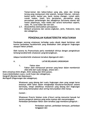 Taman-taman dan kebun-kebun yang ada, jalan dan lorong-
lorong yang mempunyai nilai sejarah, tempat hiburan, rekreasi,
kantor polisi, kantor pos, bank, money changer, rumah sakit,
rumah makan, hotel, biro perjalanan, perwakilan asing,
perusahaan penerbangan dan sebagainya (terutama alamat dan
nomor telponnya), mass media dan sarana komunikasi seperti,
radio, TV, surat kabar dan lain-lain.
2.7. Akssesibilitas (kemudahan pencapaian)
Meliputi prasarana dan sarana angkutan, jenis, frekwensi, tarip
dan sebagainya.
PENGENALAN KARAKTERISTIK WISATAWAN
Pandangan seorang wisatawan terhadap suatu obyek dapat berlainan oleh
karena perbedaan karakteristik yang disebabkan oleh pengaruh lingkungan
ataupun faktor pribadi.
Oleh karena itu Pramuwisata perlu membekali dirinya dengan pengetahuan
tentang karakteristik wisatawan yang bersangktuan.
Adapun karakteristik wisatawan tersebut dipengaruhi oleh :
A. LATAR BELAKANG LINGKUNGAN
1. Faktor alam
Faktor alam mempunyai peranan yang besar dalam membentuk
sifat-sifat dari suatu bangsa, antara lain :
Iklim (misalnya iklim dingin, iklim sedang dan iklim panas).
Cuaca (kelembaban cuaca, curah hujan dan sebagainya).
Geografi (Daratan dan Kepulauan).
Morfografi (Pegunungan dan sebagainya).
Wisatawan yang datang dari suatu lingkungan alam yang sangat keras
biasanya lebih tahan dalam menghadapi kesukaran-kesukaran selama
berwisata, tetapi sebaliknya wisatawan yang datang dari lingkungan
alam yang memanjakan akan sering menunjukkan sifat manja.
Contoh :
Wisatawan Prancis Selatan (cote d’Azur) sering menuntut banyak hal
karena pengaruh alamnya yang serba nyaman dan menyenangkan.
Perbedaan-perbedaan faktor alam tersebut juga membawa pengaruh :
1) Perbedaan aspirasi, perbedaan kemauan, perbedaan
tanggapan dan
21
 