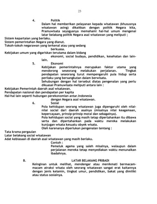 4. Politik
Dalam hal memberikan pelayanan kepada wisatawan (khususnya
wisatawan asing) dikaitkan dengan politik Negara kita,
Pramuwisata seyogyanya memahami hal-hal umum mengenai
latar belakang politik Negara asal wisatawan yang meliputi ;
Sistem kepartaian yang berlaku.
Sistem pemerintahan Negara yang dianut.
Tokoh-tokoh negarawan yang terkenal atau yang sedang
berkuasa.
Kebijakan umum yang digariskan terutama dalam bidang
ekonomi, social budaya, pendidikan, kesehatan dan lain-
lain.
5. Ekonomi
Kebijakan pemerintahnya merupakan faktor utama yang
mendorong seseorang melakukan perjalanan. Tingkat
pendapatan seseorang turut mempengaruhi pula hidup serta
perilaku yang bersangkutan dalam berwisata.
Sehubungan dengan hal tersebut diatas pengenalan yang perlu
dikuasai Pramuwisata meliputi antara lain :
Kebijakan Pemerintah daerah asal wisatawan.
Pendapatan nasional dan pendapatan per kapita
Hal-hal lain seperti hubungan perekonomian antar.Indonesia
dengan Negara asal wisatawan.
6. Sosial
Pola kehidupan seorang wisatawan juga dipengaruhi oleh nilai-
nilai social dari daerah asalnya (misalnya nilai keagamaan,
kepercayaan, prinsip-prinsip moral dan sebagainya).
Pola kehidupan social yang masih tetap dipertahankan itu dibawa
serta dan dipertahankan pada waktu mereka melakukan
kunjugan wisata kesuatu obyek wisata.
Oleh karenanya diperlukan pengenalan tentang :
Tata krama pergaulan
Latar belakang social wisatawan
Adat kebiasaan di daerah asal wisatawan yang masih berlaku.
Contoh :
Pemeluk agama yang saleh misalnya, walaupun dalam
perjalanan mereka tetap menyediakan waktu menunaikan
ibadahnya.
B. LATAR BELAKANG PRIBADI
Keinginan untuk melihat, mendengar atau menikmati bermacam-
macam atraksi wisata oleh seorang wisatawan sangat erat kaitannya
dengan jenis kelamin, tingkat umur, pendidikan, bakat yang dimiliki
atau status sosialnya.
23
 