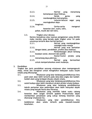 2.2.3. Hal-hal yang menantang
kemampuan daya fisiknya.
2.2.4. Senda gurau yang
membangkitkan ketrampilan.
2.2.5. Lelucon-lelucon segar yang
meningkatkan daya
imaginasi.
2.2.6. Cerita-cerita mengenai
kesenian (lari, suara, lukis,
pahat, musik dan lain-lain).
2.3. Tingkat umur dewasa
Karena banyaknya atau luasnya pengalaman yang dimiliki
maka mereka yang berada pada tingkat umur ini pada
umumnya tertarik akan hal-hal berikut :
2.3.1. Hal-hal yang membangkitkan
nostalgia masa remaja
2.3.2. Hal-hal yang erat berkaitan
dengan bakat, pendidikan, profesi atau hobinya.
2.3.3. Perkembangan aktuil tentang
keadaan sosial, ekonomi dan politik.
2.3.4. Humor-humor jenaka yang
menantang daya pikirnya.
2.3.5. Hal-hal yang bermanfaat
untuk mempertahankan awet mudanya.
3. Pendidikan
Tingkat dan jenis pendidikan seorang wisatawan akan mempengaruhi
sikap, minat dan keinginan untuk mengetahui kekayaan suatu onyek
wisata yang dikunjungi.
3.1. Wisatawan yang latar belakang pendidikannya ilmu
pasti alam akan lebih tertarik pada data-data angka dan kaidah-
kaidah alam yang terdapat disuatu obyek wisata.
3.2. Wisatawan yang latar belakang pendidikannya ilmu
sosial budaya akan lebih menekuni atraksi-atraksi wisata budaya.
3.3. Wisatawan yang latar belakang pendidikannya
teknik pertanian atau peternakan akan lebih menyukai obyek
wisata yang banyak fauna atau floranya.
3.4. Wisatawan yang memiliki bakat suatu cabang
kesenian akan sangat tertarik apabila Pramuwisata dapat
memberikan penjelasan yang cukup tentang kesenian yang
disenangi wisatawan itu.
3.5. Wisatawan yang latar pendidikannya ilmu
kedokteran akan selalu tertarik pada masalah-masalah
kesehatan.
25
 