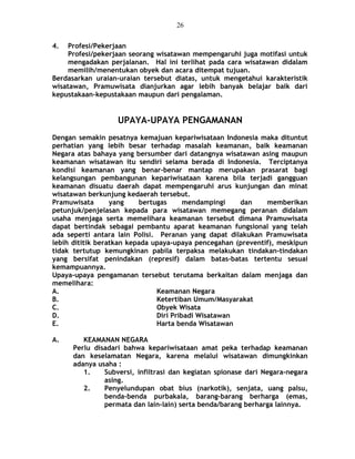 4. Profesi/Pekerjaan
Profesi/pekerjaan seorang wisatawan mempengaruhi juga motifasi untuk
mengadakan perjalanan. Hal ini terlihat pada cara wisatawan didalam
memilih/menentukan obyek dan acara ditempat tujuan.
Berdasarkan uraian-uraian tersebut diatas, untuk mengetahui karakteristik
wisatawan, Pramuwisata dianjurkan agar lebih banyak belajar baik dari
kepustakaan-kepustakaan maupun dari pengalaman.
UPAYA-UPAYA PENGAMANAN
Dengan semakin pesatnya kemajuan kepariwisataan Indonesia maka dituntut
perhatian yang lebih besar terhadap masalah keamanan, baik keamanan
Negara atas bahaya yang bersumber dari datangnya wisatawan asing maupun
keamanan wisatawan itu sendiri selama berada di Indonesia. Terciptanya
kondisi keamanan yang benar-benar mantap merupakan prasarat bagi
kelangsungan pembangunan kepariwisataan karena bila terjadi gangguan
keamanan disuatu daerah dapat mempengaruhi arus kunjungan dan minat
wisatawan berkunjung kedaerah tersebut.
Pramuwisata yang bertugas mendampingi dan memberikan
petunjuk/penjelasan kepada para wisatawan memegang peranan didalam
usaha menjaga serta memelihara keamanan tersebut dimana Pramuwisata
dapat bertindak sebagai pembantu aparat keamanan fungsional yang telah
ada seperti antara lain Polisi. Peranan yang dapat dilakukan Pramuwisata
lebih dititik beratkan kepada upaya-upaya pencegahan (preventif), meskipun
tidak tertutup kemungkinan pabila terpaksa melakukan tindakan-tindakan
yang bersifat penindakan (represif) dalam batas-batas tertentu sesuai
kemampuannya.
Upaya-upaya pengamanan tersebut terutama berkaitan dalam menjaga dan
memelihara:
A. Keamanan Negara
B. Ketertiban Umum/Masyarakat
C. Obyek Wisata
D. Diri Pribadi Wisatawan
E. Harta benda Wisatawan
A. KEAMANAN NEGARA
Perlu disadari bahwa kepariwisataan amat peka terhadap keamanan
dan keselamatan Negara, karena melalui wisatawan dimungkinkan
adanya usaha :
1. Subversi, infiltrasi dan kegiatan spionase dari Negara-negara
asing.
2. Penyelundupan obat bius (narkotik), senjata, uang palsu,
benda-benda purbakala, barang-barang berharga (emas,
permata dan lain-lain) serta benda/barang berharga lainnya.
26
 