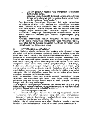 3. Lain-lain pengaruh negative yang mengancam keselamatan
dan keutuhan bangsa.
Masuknya pengaruh negatif dimaksud semakin dimungkinkan
dengan berkembangnya pola berwisata dalam jumlah besar
yang lazim disebut “Mass Tourism”.
Oleh karenanya Pramuwisata diharuskan ikut serta memberikan
perhatiannya didalam usaha menjaga dan memelihara keamanan
Negara dengan cara turut mengamati sikap dan tindakan wisatawan
yang mencurigakan. Apabila ternyata sikap dan tindakan wisatawan
dianggap dapat membahayakan keamanan Negara, hendaknya
Pramuwisata secepatnya menyampaikan/memberitahukan kepada
aparat keamanan terdekat guna diambil langkah-langkah yang
diperlukan.
Partisipasi Pramuwisata didalam mengamati wisatawan bukanlah
berarti bahwa Pramuwisata menjalankan tugas “matamata”(spion),
akan tetapi hal itu dianggap merupakan manifestasi kewajiban sebgai
warga Negara yang bertanggung jawab.
B. KETERTIBAN UMUM/ MASYARAKAT
Seperti dijelaskan dimuka, perbedaan latar belakang sosial, ekonomi, budaya
dan politik dari setiap wisatawan menyebabkan pula perbedaan antara lain
dalam sikap, watak, penilaian dan pandangan terhadap seseuatu hal. Adanya
perbedaan ini mempunyai keuntungan maupun kerugian. Perbedaan sosial,
ekonomi dan budaya serta politik tersebut dapat menjadi dorongan atau daya
tarik untuk berkunjung kesuatu daerah tujuan wisata, apakah sekedar untuk
mengetahui atau untuk memperdalam pengetahuannya. Sebaliknya,
bertemunya wisatawan dengan masyarkat didaerah obyek wisata yang
masing-masing memiliki perbedaan seperti disebutkan diatas dapat pula
menimbulkan kegoncangan atau gangguan terhadap ketertiban masyarakat
setempat. Hal ini disebabkan antara lain karena kedua pihak kurang
memahami perbedaan-perbedaan yang ada.
Dalam hal demikian Pramuwisata berperan menjadi “penghubung” antara
wisatawan dan masyarakat agar kedua pihak dapat saling memahami
perbedaan yang ada sehingga dengan demikian akan terwujud rasa saling
menghormati dan saling menghargai.
Agar masyarakat setempat dapat menerima dan memberikan pelayanan yang
sebaik mungkin kepada wisatawan, seyogyanya Pramuwisata ikut memberikan
penjelasan kepada masyarakat antara lain mengenai :
1. Maksud kunjungan wisatawan
2. Manfaat kunjungan wisatawan kedaerah bagi masyarakat. Apabila
masyarakat memberikan pelayanan yang baik akan menyebabkan
datangnya wisatawan dalam jumlah yang lebih besar, yang sekaligus akan
memberikan keuntungan yang lebih banyak.
Sebelum tiba di daerah/obyek yang akan dikunjungi kepada wisatawan
hendaknya diberi penjelasan dan petunjuk-petunjuk diantaranya mengenai :
27
 