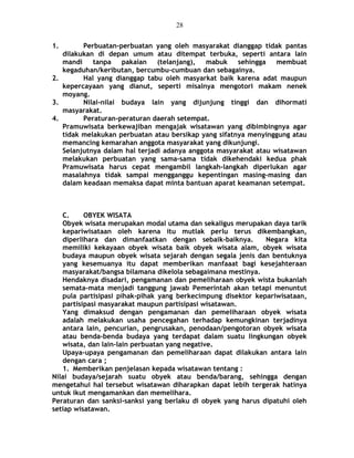 1. Perbuatan-perbuatan yang oleh masyarakat dianggap tidak pantas
dilakukan di depan umum atau ditempat terbuka, seperti antara lain
mandi tanpa pakaian (telanjang), mabuk sehingga membuat
kegaduhan/keributan, bercumbu-cumbuan dan sebagainya.
2. Hal yang dianggap tabu oleh masyarkat baik karena adat maupun
kepercayaan yang dianut, seperti misalnya mengotori makam nenek
moyang.
3. Nilai-nilai budaya lain yang dijunjung tinggi dan dihormati
masyarakat.
4. Peraturan-peraturan daerah setempat.
Pramuwisata berkewajiban mengajak wisatawan yang dibimbingnya agar
tidak melakukan perbuatan atau bersikap yang sifatnya menyinggung atau
memancing kemarahan anggota masyarakat yang dikunjungi.
Selanjutnya dalam hal terjadi adanya anggota masyarakat atau wisatawan
melakukan perbuatan yang sama-sama tidak dikehendaki kedua phak
Pramuwisata harus cepat mengambil langkah-langkah diperlukan agar
masalahnya tidak sampai mengganggu kepentingan masing-masing dan
dalam keadaan memaksa dapat minta bantuan aparat keamanan setempat.
C. OBYEK WISATA
Obyek wisata merupakan modal utama dan sekaligus merupakan daya tarik
kepariwisataan oleh karena itu mutlak perlu terus dikembangkan,
diperlihara dan dimanfaatkan dengan sebaik-baiknya. Negara kita
memiliki kekayaan obyek wisata baik obyek wisata alam, obyek wisata
budaya maupun obyek wisata sejarah dengan segala jenis dan bentuknya
yang kesemuanya itu dapat memberikan manfaaat bagi kesejahteraan
masyarakat/bangsa bilamana dikelola sebagaimana mestinya.
Hendaknya disadari, pengamanan dan pemeliharaan obyek wista bukanlah
semata-mata menjadi tanggung jawab Pemerintah akan tetapi menuntut
pula partisipasi pihak-pihak yang berkecimpung disektor kepariwisataan,
partisipasi masyarakat maupun partisipasi wisatawan.
Yang dimaksud dengan pengamanan dan pemeliharaan obyek wisata
adalah melakukan usaha pencegahan terhadap kemungkinan terjadinya
antara lain, pencurian, pengrusakan, penodaan/pengotoran obyek wisata
atau benda-benda budaya yang terdapat dalam suatu lingkungan obyek
wisata, dan lain-lain perbuatan yang negative.
Upaya-upaya pengamanan dan pemeliharaan dapat dilakukan antara lain
dengan cara ;
1. Memberikan penjelasan kepada wisatawan tentang :
Nilai budaya/sejarah suatu obyek atau benda/barang, sehingga dengan
mengetahui hal tersebut wisatawan diharapkan dapat lebih tergerak hatinya
untuk ikut mengamankan dan memelihara.
Peraturan dan sanksi-sanksi yang berlaku di obyek yang harus dipatuhi oleh
setiap wisatawan.
28
 