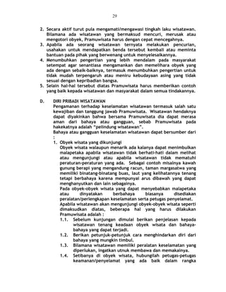 2. Secara aktif turut pula mengamati/mengawasi tingkah laku wisatawan.
Bilamana ada wisatawan yang bermaksud mencuri, merusak atau
mengotori obyek, Pramuwisata harus dengan cepat mencegahnya.
3. Apabila ada seorang wisatawan ternyata melakukan pencurian,
usahakan untuk mendapatkan benda tersebut kembali atau meminta
bantuan pada pihak yang berwenang untuk menyelesaikannya.
4. Menumbuhkan pengertian yang lebih mendalam pada masyarakat
setempat agar senantiasa mengamankan dan memelihara obyek yang
ada dengan sebaik-baiknya, termasuk menumbuhkan pengertian untuk
tidak mudah terpengaruh atau meniru kebudayaan asing yang tidak
sesuai dengan kepribadian bangsa.
5. Selain hal-hal tersebut diatas Pramuwisata harus memberikan contoh
yang baik kepada wisatawan dan masyarakat dalam semua tindakannya.
D. DIRI PRIBADI WISATAWAN
Pengamanan terhadap keselamatan wisatawan termasuk salah satu
kewajiban dan tanggung jawab Pramuwisata. Wisatawan hendaknya
dapat diyakinkan bahwa bersama Pramuwisata dia dapat merasa
aman dari bahaya atau gangguan, sebab Pramuwisata pada
hakekatnya adalah “pelindung wisatawan”.
Bahaya atau gangguan keselamatan wisatawan dapat bersumber dari
:
1. Obyek wisata yang dikunjungi
Obyek wisata walaupun menarik ada kalanya dapat menimbulkan
malapetaka apabila wisatawan tidak berhati-hati dalam melihat
atau mengunjungi atau apabila wisatawan tidak mematuhi
peraturan-peraturan yang ada. Sebagai contoh misalnya kawah
gunung berapi yang mengandung racun, taman margasatwa yang
memiliki binatang-binatang buas, laut yang kelihatannya tenang
tetapi berbahaya karena mempunyai arus dibawah yang dapat
menghanyutkan dan lain sebagainya.
Pada obyek-obyek wisata yang dapat menyebabkan malapetaka
atau dinyatakan berbahaya biasanya disediakan
peralatan/perlengkapan keselamatan serta petugas penyelamat.
Apabila wisatawan akan mengunjungi obyek-obyek wisata seperti
dimaksudkan diatas, beberapa hal yang harus dilakukan
Pramuwisata adalah :
1.1. Sebelum kunjungan dimulai berikan penjelasan kepada
wisatawan tenang keadaan obyek wisata dan bahaya-
bahaya yang dapat terjadi.
1.2. Berikan petunjuk-petunjuk cara menghindarkan diri dari
bahaya yang mungkin timbul.
1.3. Bilamana wisatawan memiliki peralatan keselamatan yang
diperlukan, ingatkan utnuk membawa dan memakainya.
1.4. Setibanya di obyek wisata, hubungilah petugas-petugas
keamanan/penyelamat yang ada baik dalam rangka
29
 