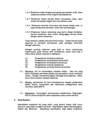 1.2.2 Wisatawan tidak tergantung kepada perusahaan anda, akan
tetapi perusahaan anda tergantung kepadanya.
1.2.3 Wisatawan bukan berada diluar perusahaan anda, akan
tetapi merupakan bagian dari perusahaan anda.
1.2.4 Wisatawan bersifat manusiawi dan bukan benda mati, ia
juga mempunyai perasaan, emosi dan purbasangka.
1.2.5 Wisatawan bukan seseorang yang perlu diajak berdebat,
karena wisatawan akan selalu menganggap dirinya benar
dengan alasan-alasannya.
Yang melayani adalah seorang Pramuwisata. Tanpa kecuali pada
dasarnya ia mewakili perusahaan yang sekaligus bertindak
sebagai salesman.
Sebagai seorang salesman yang baik ia harus mempunyai
kepercayaan pada dirinya (self confidence) untuk mana ada 5
(lima) dasar pokok yang harus diketahui :
(1) Pengetahuan tentang produknya
(2) Pengetahuan tentang pasar/konsumen
(3) Pengetahuan tentang perusahaannya
(4) Pengetahuan tentang saingannya
(5) Pengetahuan tentang rekanan/principals
1.3. Bilamana, hal ini menyangkut masalah waktu. Satu hal yang
perlu mendapat perhatian adalah soal kewajiban untuk menepati
waktu. Dengan memperhitungkan berbagai kemungkinan, waktu
harus direncanakan setepat-tepatnya.
1.4. Dimana, pertanyaan ini erat hubungannnya dengan pengenalan
objek wisata, masyarakat dan daerahnya sebagaimana akan
diuraikan pada BAB IV.
1.5. Bagaimana, menyangkut perencanaan pelaksanaan dilapangan.
Hal ini secara terperinci akan dijelaskan pada uraian berikut.
2. Kepribadian
Kepribadian bukanlah hal yang statis, yang berarti bukan sifat turun
temurun yang tidak mungkin berubah. Kepribadian dapat dikembangkan,
dilatih dan dibentuk. Sebaliknya kepribadian juga dapat tergelincir
3
 