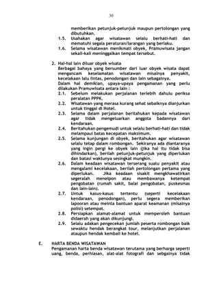 memberikan petunjuk-petunjuk maupun pertolongan yang
dibutuhkan.
1.5. Usahakan agar wisatawan selalu berhati-hati dan
mematuhi segala peraturan/larangan yang berlaku.
1.6. Selama wisatawan menikmati obyek, Pramuwisata jangan
sekali-kali meninggalkan tempat tersebut.
2. Hal-hal lain diluar obyek wisata
Berbagai bahaya yang bersumber dari luar obyek wisata dapat
mengancam keselamatan wisatawan misalnya penyakit,
kecelakaan lalu lintas, penodongan dan lain sebagainya.
Dalam hal demikian, upaya-upaya pengamanan yang perlu
dilakukan Pramuwisata antara lain :
2.1. Sebelum melakukan perjalanan terlebih dahulu periksa
peralatan PPPK.
2.2. Wisatawan yang merasa kurang sehat sebaiknya dianjurkan
untuk tinggal di Hotel.
2.3. Selama dalam perjalanan beritahukan kepada wisatawan
agar tidak mengeluarkan anggota badannya dari
kendaraan.
2.4. Beritahukan pengemudi untuk selalu berhati-hati dan tidak
melampaui batas kecepatan maksimum.
2.5. Selama kunjungan di obyek, beritahukan agar wisatawan
selalu tetap dalam rombongan. Sekiranya ada diantaranya
yang ingin pergi ke obyek lain (jika hal itu tidak bisa
dihindarkan), berilah petunjuk-petunjuk yang diperlukan
dan batasi waktunya sesingkat mungkin.
2.6. Dalam keadaan wisatawan terserang suatu penyakit atau
mengalami kecelakaan, berilah pertolongan pertama yang
diperlukan. Jika keadaan sisakit mengkhawatirkan
segeralah menelpon atau membawanya ketempat
pengobatan (rumah sakit, balai pengobatan, puskesmas
dan lain-lain).
2.7. Untuk kasus-kasus tertentu (seperti kecelakaan
kendaraan, penodongan), perlu segera memberikan
lapooran atau meinta bantuan aparat keamanan (misalnya
polisi) setempat.
2.8. Persiapkan alamat-alamat untuk memperoleh bantuan
didaerah yang akan dikunjungi.
2.9. Selalu adakan pengecekan jumlah peserta rombongan baik
sewaktu hendak berangkat tour, melanjutkan perjalanan
ataupun hendak kembali ke hotel.
E. HARTA BENDA WISATAWAN
Pengamanan harta benda wisatawan terutama yang berharga seperti
uang, benda, perhiasan, alat-alat fotografi dan sebgainya tidak
30
 